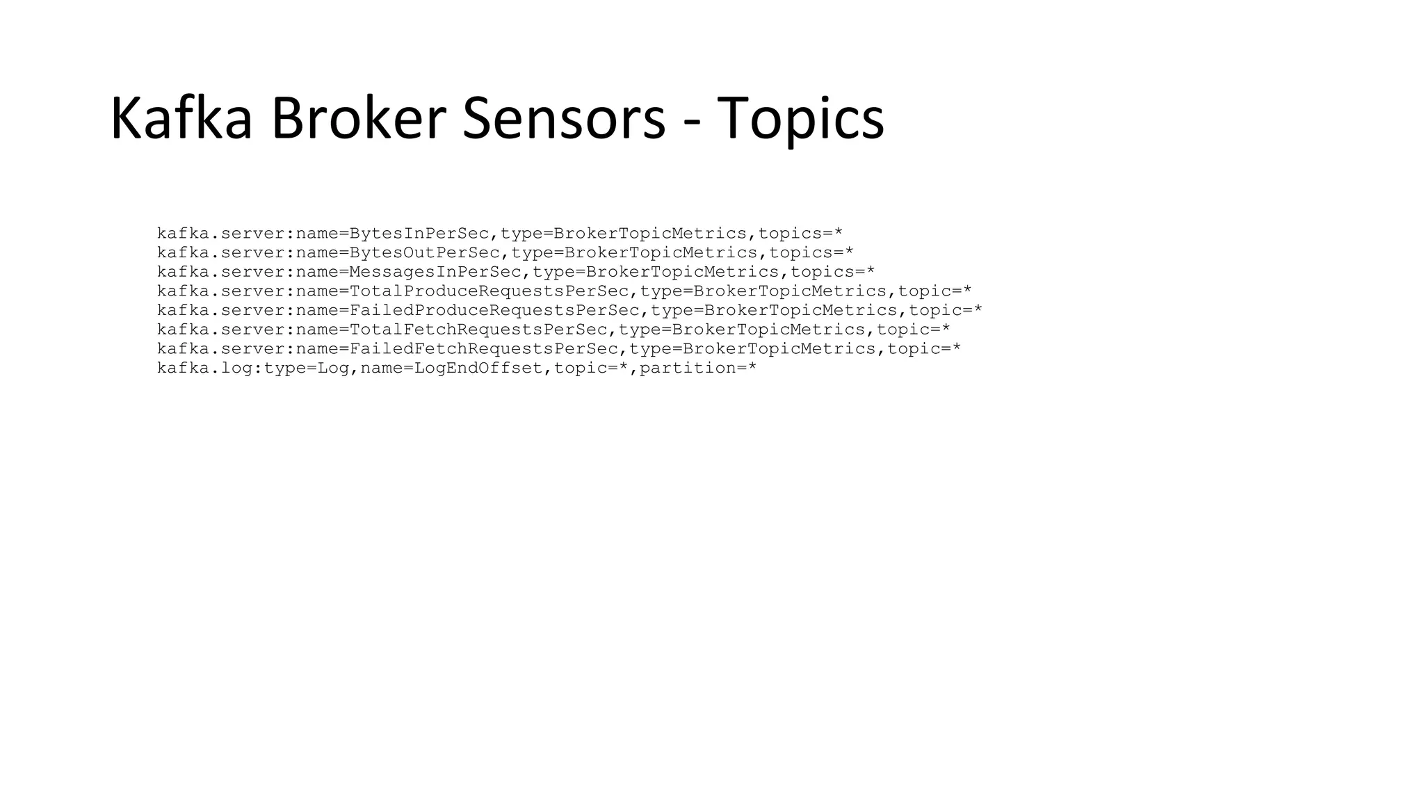Kafka Broker Sensors - Topics
kafka.server:name=BytesInPerSec,type=BrokerTopicMetrics,topics=*
kafka.server:name=BytesOutPerSec,type=BrokerTopicMetrics,topics=*
kafka.server:name=MessagesInPerSec,type=BrokerTopicMetrics,topics=*
kafka.server:name=TotalProduceRequestsPerSec,type=BrokerTopicMetrics,topic=*
kafka.server:name=FailedProduceRequestsPerSec,type=BrokerTopicMetrics,topic=*
kafka.server:name=TotalFetchRequestsPerSec,type=BrokerTopicMetrics,topic=*
kafka.server:name=FailedFetchRequestsPerSec,type=BrokerTopicMetrics,topic=*
kafka.log:type=Log,name=LogEndOffset,topic=*,partition=*
 