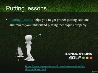 Putting lessons
• Putting Lessons helps you to get proper putting sessions
and makes you understand putting techniques properly.
https://www.innovationsgolf.com/resources/putting
-instructions.html
 