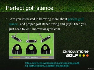 Perfect golf stance
• Are you interested in knowing more about perfect golf
stance and proper golf stance swing and grip? Then you
just need to visit innovationsgolf.com
https://www.innovationsgolf.com/resources/putti
ng-instructions/132-perfect-stance.html
 