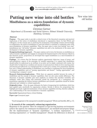 The current issue and full text archive of this journal is available at
                                       www.emeraldinsight.com/0025-1747.htm




                                                                                                                      New wine into
Putting new wine into old bottles                                                                                        old bottles
Mindfulness as a micro-foundation of dynamic
                 capabilities
                                                ¨
                                     Christian Gartner                                                                                    253
  Department of Economics and Social Sciences, Helmut Schmidt University,
                           Hamburg, Germany
Abstract
Purpose – This paper seeks to provide a critical review of the theoretical conception and practical
implications of the notion of mindfulness (introduced to organization theory by Karl Weick and
colleagues). As this concept aims at clarifying the mechanisms of knowledge creation and knowledge
re-conﬁguration, the notion of mindfulness is used and reﬁned to contribute to explaining some of the
micro-foundations of dynamic capabilities. Thus, the paper aims to show how putting “new wine”
(mindfulness) into “old bottles” (dynamic capabilities) can add to the clariﬁcation of the nature and
development of dynamic capabilities.
Design/methodology/approach – The paper explores and reviews the literature on mindfulness as
well as dynamic capabilities and engages in conceptual development based on this literature. Based on
this literature review, propositions are developed that regard mindfulness as a micro-foundation of
dynamic capabilities.
Findings – It is shown that the literature neglects opportunistic behaviour, issues of power, and
self-contradictory aspects of the principles for mindful organizing. It is argued that mindfulness
should neither be understood as an attribute of an entity nor be simply contrasted with routine, but
should rather be depicted as a medium and outcome of social practices which involves enacting power
and drawing pre-reﬂectively on a background that is built up by routines. Five propositions describe
how such a reﬁned understanding of mindfulness can contribute to explaining the micro-foundations
of dynamic capabilities such as “sensing opportunities and threats”, “seizing opportunities”, and
“reconﬁguring a company’s assets”.
Research limitations/implications – While there are apparent parallels between the notion of
mindfulness and the concept of dynamic capabilities, there are also some notable differences. The
discussion of dynamic capability puts more emphasis on routines that introduce instability and
ambiguity rather than coping with (externally posed) the unexpected. As a consequence, the
propositions regarding the relation between mindfulness and dynamic capabilities should be further
elaborated and validated or refuted empirically.
Originality/value – First, the paper delineates the limits of (organizing for) mindfulness which has
been applied quite uncritically by organization scholars. Second, it derives ﬁve propositions that
highlight previously neglected mechanisms of how dynamic capabilities develop, therefore adding to
one’s understanding of the micro-foundations of dynamic capabilities.
Keywords Organizational theory, Critical thinking
Paper type Conceptual paper


   “Good management of the unexpected is mindful management” (Weick and Sutcliffe, 2007, p. 17).

1. In search of the constantly enhancing organization
Responses to the question “How do companies in fast-moving business environments                                              Management Decision
                                                                                                                                 Vol. 49 No. 2, 2011
achieve the capacity for continuous reconﬁguration?” are manifold and propose things                                                     pp. 253-269
like the implementation of “dynamic capabilities”, “a resilient organization”, “a                                q Emerald Group Publishing Limited
                                                                                                                                          0025-1747
learning organization”, or “mindful management”. Despite the differences in detail all                              DOI 10.1108/00251741111109142
 