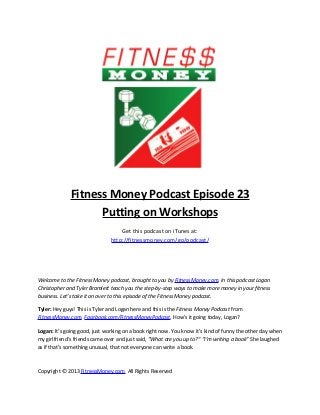 Fitness Money Podcast Episode 23
Putting on Workshops
Get this podcast on iTunes at:
http://fitnessmoney.com/go/podcast/
Welcome to the Fitness Money podcast, brought to you by FitnessMoney.com. In this podcast Logan
Christopher and Tyler Bramlett teach you the step-by-step ways to make more money in your fitness
business. Let’s take it on over to this episode of the Fitness Money podcast.
Tyler: Hey guys! This is Tyler and Logan here and this is the Fitness Money Podcast from
FitnessMoney.com, Facebook.com/FitnessMoneyPodcast. How’s it going today, Logan?
Logan: It’s going good, just working on a book right now. You know it’s kind of funny the other day when
my girlfriend’s friends came over and just said, “What are you up to?” “I’m writing a book” She laughed
as if that’s something unusual, that not everyone can write a book.
Copyright © 2013 FitnessMoney.com All Rights Reserved
 