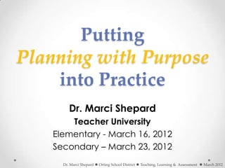Putting
Planning with Purpose
    into Practice
         Dr. Marci Shepard
        Teacher University
    Elementary - March 16, 2012
    Secondary – March 23, 2012
      Dr. Marci Shepard  Orting School District  Teaching, Learning & Assessment  March 2012
 