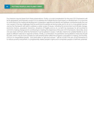 10 PUTTING PEOPLE AND PLANET FIRST
Four lessons may be drawn from these observations. Firstly, a crucial consideration for the post-2015 framework will
be its geographic and thematic scope if it is to address the multiple factors that impact on development. It is now time
to move beyond the traditional development cooperation agenda and identify and address comprehensively the true
root causes of the key challenges that the world and its people are facing today and to do so in a truly global manner.
Just as the framework will need to address a wider scope of issues, including the environment and climate change,
economic factors, population dynamics, situations of fragility and so on, so will it be necessary for all countries to
commit to making change and to contributing to meeting the objectives of the post-2015 framework. Secondly, since
one size does not fit all, while the framework must be global in scope, it will also need to be suitably flexible so as to
apply to different national or regional contexts; thirdly, a combination of quantitative and qualitative measures should
be used, which may be more complex but will certainly better reflect the progress a population is making; and fourthly,
a focus on marginalised people - and particularly on girls and women - will be crucial if the aim of the framework is
to reduce poverty everywhere, to progressively realise people’s rights and to empower people to fulfil their potential.
 