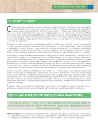 11PUTTING PEOPLE AND PLANET FIRST
C
limate change, food insecurity, resource constraints, population dynamics, increased migration and mobility,
an unsustainable growth, consumption and production model and the financial and economic crises all pose
complex and interrelated challenges that must be addressed in a holistic way, reflecting the highly inter-
linked nature of the world today. What’s more, the world’s population has not only grown by 1bn since the MDGs
were agreed, but is set to reach 9bn by 2050. This only serves to increase the urgency of addressing sustainability
in the social, economic and environmental spheres. Only in this way will it be possible to realise the human and
environmental well-being and development commitments that have been enshrined in the UN Charter, international
law, norms and agreements.
The politics of development have changed significantly since the MDGs were designed: the geo-political balance
of power has shifted (although huge power imbalances still remain, both within and between countries), inequality
is deepening and poverty is taking on new dimensions, while the actors tackling - and creating - development
challenges have changed. Furthermore, there is a growing realisation that the benefits of growth are not shared
equally among a population and therefore that growth does not necessarily lead to reduced poverty or inequality.
The complexity, severity and interlinked nature of the challenges should not be underestimated – a financial crisis in
one country soon ripples out to become a global crisis, climate change is not an ‘Asian’ or ‘African’ phenomenon
(even though the human impacts may be greatest there) but a global one and linkages between such issues
as consumption and growth patterns, food production and environmental degradation must be recognised and
addressed. It is no longer possible or reasonable to imagine that we can deal with issues in silos going forward.
Not only does this not take into consideration the impacts of one policy or action on another, but it is increasingly
unlikely that we can be successful in tackling one area without also working simultaneously on other areas.
This also means that a different kind of framework is needed, one in which unequal power relations are addressed
so that rich countries no longer dictate to poorer ones what needs to change, but in which all countries and all
actors work in partnership to address the root causes of our common global challenges. All actors must be called
upon to accept their fair share of responsibility both for their historic contribution to the present situation and for
their role in improving the outlook for the future. All must be called upon to re-visit hallowed ground and accept
compromise in the name of the greater global good and global sustainability. And all must accept that business as
usual is not an option.
The United Nations must guide the world through a participatory and transparent process to develop such an
ambitious and comprehensive framework, together with its implementing and accountability mechanisms.
current context
VISION AND PURPOSE OF THE POST-2015 FRAMEWORK
T
he purpose of the framework would therefore be to establish a new global consensus and commitment to
achieve this vision and set out the road-map regarding how its objectives will be reached. The framework
must enable people to hold their leaders to account for the changes to which they have committed.
The Beyond 2015 ETF vision is of a just, equitable and sustainable world in
which every person can realise their human rights, fulfil their potential and
live free from poverty.
 