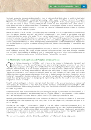 13PUTTING PEOPLE AND PLANET FIRST
to equally access the resources and services they need to live in dignity and contribute to society to their fullest
potential. The notion of equality – or addressing inequality – will be crucial in the future framework. The way the
MDG framework was conceived led to countries pursuing ‘low-hanging fruit’ – that is, achieving progress for those
who were the easiest to reach. This inadvertently left the poorest and most marginalised even further behind. A
much greater focus will be needed in the post-2015 framework on reaching the ‘hardest-to-reach’ or the ‘final fifth’
in many areas. It is for this reason that the ETF proposes that the future framework specifically tackles discrimination
and exclusion and their underlying drivers.
Gender equality is one of the key forms of equality which must be more comprehensively addressed in the
future framework, together with girls’ and women’s empowerment, both through a stand-alone goal and
through mainstreaming across other goals. This is a human rights imperative in and of itself, but is also critical to
development, owing to the fact that it concerns approximately half the world’s 7bn population. Furthermore, gender
inequality exacerbates all other forms of inequality. On the other hand, addressing gender inequality and girls’ and
women’s empowerment improves human development outcomes across the board, serves to support the economy
and enables women to play their vital role in ensuring the survival, resilience and well-being of their families and
communities.
In practical terms, addressing inequality requires that each goal in the post-2015 framework be applicable to the
entire population, including non-citizens, and be measured using disaggregated data, while legislative measures
may be needed at national level. In addition, in order to measure the outcomes of efforts to address inequality, we
propose that it be incorporated amongst the Critical Success Factors of the framework.
1B. Meaningful Participation and People’s Empowerment
O
ne of the key drawbacks of the MDGs – both in terms of the process of designing the framework and
in its outcomes – was the lack of empowerment fostered among the people concerned. A key means
to empower people is to engage them and facilitate their meaningful participation in social, political and
economic decision-making. It is well-accepted that policies are most successful when they are designed and
owned at the level at which they are implemented, for which the participation of the population is clearly crucial.
The post-2015 framework must therefore place a much greater emphasis on meaningful participation of adults and
children through open and transparent processes. It will need to dedicate specific attention to the needs of groups
traditionally excluded from decision-making. Women and girls, for example, suffer marginalisation at multiple levels
despite their being essential actors in designing and implementing policy for the benefit of impoverished and
marginalised sections of society.
People’s ability to participate in decision-making is clearly dependent on the governance structures which prevail
or are created, the mechanisms to input their views, and the information available to people regarding their rights
and the commitments made by their governments. Going hand-in-hand with information is the need to provide civic
education programmes.
For these reasons, the ETF proposes to elevate the human rights principle of participation and empowerment to a
core objective of the framework and a means by which to judge the success of the framework: a critical success
factor. We also focus on improving governance structures and accountability across all goal areas.
However, just as power must be exercised in the interests of all sections of society and leaders at all levels must
be responsive to the ideas expressed by those they govern, so it is also people’s responsibility to participate as far
as they are able.
Enabling the participation of communities and people in local and national policy-making processes would be
rendered meaningless if the policy space enjoyed by their government at the regional and/or international level is so
limited as to prevent any effective policy debate among different options. Correcting imbalances in representation
and participation in the spheres of finance, trade and macro-economic policy decision-making at the global level
will therefore be as important as opening up spaces for participation at lower levels.
This has been incorporated within the Critical Success Factors of the framework design we propose.
 