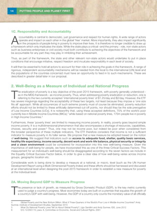 14 PUTTING PEOPLE AND PLANET FIRST
1C. Responsibility and Accountability
A
ccountability is central to democratic, just governance and respect for human rights. A wide range of actors
operate and impact on each other in the global ‘free’ market. More importantly, they also impact significantly
on the prospects of people living in poverty to improve their lives. It is therefore no longer credible to draw up
a framework which only implicates the state. While the state plays a critical –and the primary - role, non-state actors
such as business enterprises or civil society must both contribute to achieving the objectives of the framework and
be accountable for any part they may play in inhibiting their achievement.
Thus, as part of the framework, the state and other relevant non-state actors would undertake to put in place
conditions that encourage initiative, respect freedom and inculcate responsibility in each level of society.
It will then be essential to hold all actors to account for their role in achieving the goals in the framework. A range of
rigorous, independent accountability mechanisms will be needed from the local to the international (UN) level and
the populations of the countries concerned must have an opportunity to feed in to such mechanisms. These are
described in greater detail later in our proposal.
2. Well-Being as a Measure of Individual and National Progress
T
he eradication of poverty is a key objective of the post-2015 framework, with poverty generally understood -
as in the MDG framework - as income poverty. Thus, when addressing poverty eradication or reduction, one is
referring to the two currently accepted ‘international poverty lines’ of $1.25/day and $2/day. However, the ETF
has severe misgivings regarding the acceptability of these two targets, not least because they impose a ‘one size
fits all’ approach. While all occurrences of such extreme poverty must of course be eliminated, poverty reduction
efforts should not be limited to these artificially determined cut-off points, nor should they be the sole prerogative
of Low Income Countries (LICs). It is noteworthy that, using these accepted definitions, 75% of the world’s poor
currently live in Middle Income Countries (MICs),4
while based on national poverty lines, 170m people live in poverty
in High Income Countries.5
Furthermore, these ‘poverty lines’ are limited to measuring income poverty. In reality, poverty goes beyond simple
income poverty. It is a multidimensional phenomenon that also encompasses a shortage of resources, capabilities,
choices, security and power.6
Thus, one may not be income poor, but indeed be poor when considered from
the broader perspective of these multiple indicators. The ETF therefore considers that income is not a sufficient
indicator to measure poverty in its fuller sense. We propose that a new measure be adopted based on the notion
of well-being. We suggest that indicators such as access to adequate food, shelter, quality basic services,
healthy life expectancy, income security, decent work and work-life balance, physical security or integrity
and a clean environment could be considered for incorporation into this new well-being measure. Given the
importance of well-being for people, we have incorporated this as one of the three Critical Success Factors. This
measurement for an individual’s well-being should be disaggregated according to the seven factors we include in
the Equality Critical Success Factor below, in order to give a clear idea of how well-being varies across income
groups, geographic location etc.
Considerable work is being done to develop a measure at a national, or macro, level (such as the UN Human
Development Report using a Multi-Dimensional Poverty Index) and these efforts should be harnessed and discussed
at an international level when designing the post-2015 framework in order to establish a new measure for poverty
at the individual level.
2A. Moving Beyond GDP to Measure Progress
T
he presence or lack of growth, as measured by Gross Domestic Product (GDP), is the key metric currently
used to judge a country’s progress. Most economies today are built on a premise that equates the growth of
a country’s GDP with well-being. However, the GDP of a country only counts the monetary value of all officially
4	 Global Poverty and the New Bottom Billion: What if Three-Quarters of the World’s Poor Live in Middle-Income Countries? Andy
Sumner, Institute of Development Studies, September 2010
5	 What Do National Poverty Lines Tell Us About Global Poverty?, Ugo Gentilini and Andy Sumner, IDS, June 2012
6	 E/C.12/2001/10, para. 8, Committee on Economic, Social and Cultural Rights, 2001
 
