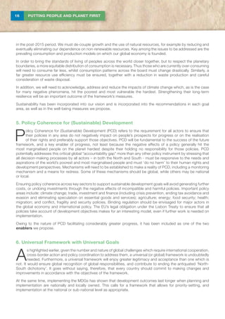 16 PUTTING PEOPLE AND PLANET FIRST
in the post-2015 period. We must de-couple growth and the use of natural resources, for example by reducing and
eventually eliminating our dependence on non-renewable resources. Key among the issues to be addressed are the
prevailing consumption and production models on which our global economy is founded.
In order to bring the standards of living of peoples across the world closer together, but to respect the planetary
boundaries, a more equitable distribution of consumption is necessary. Thus those who are currently over-consuming
will need to consume far less, whilst consumption patterns across the board must change drastically. Similarly, a
far greater resource use efficiency must be ensured, together with a reduction in waste production and careful
consideration of waste disposal.
In addition, we will need to acknowledge, address and reduce the impacts of climate change which, as is the case
for many negative phenomena, hit the poorest and most vulnerable the hardest. Strengthening their long-term
resilience will be an important outcome of the framework’s measures.
Sustainability has been incorporated into our vision and is incorporated into the recommendations in each goal
area, as well as in the well-being measures we propose.
5. Policy Coherence for (Sustainable) Development
P
olicy Coherence for (Sustainable) Development (PCD) refers to the requirement for all actors to ensure that
their policies in any area do not negatively impact on people’s prospects for progress or on the realisation
of their rights and preferably support those objectives. PCD will be fundamental to the success of the future
framework, and a key enabler of progress, not least because the negative effects of a policy generally hit the
most marginalised people on the planet hardest despite their holding no responsibility for those policies. PCD
potentially addresses this critical global “accountability gap” more than any other policy instrument by stressing that
all decision-making processes by all actors – in both the North and South - must be responsive to the needs and
aspirations of the world’s poorest and most marginalised people and must ‘do no harm’ to their human rights and
development perspectives. Mechanisms will need to be established to make a reality of PCD, including a monitoring
mechanism and a means for redress. Some of these mechanisms should be global, while others may be national
or local.
Ensuring policy coherence across key sectors to support sustainable development goals will avoid generating further
costs, or undoing investments through the negative effects of incompatible and harmful policies. Important policy
areas include: climate change; trade, investment and finance (including crisis prevention, ending tax avoidance and
evasion and eliminating speculation on essential goods and services); agriculture; energy; food security; health;
migration; and conflict, fragility and security policies. Binding regulation should be envisaged for major actors in
the global economy and international policy. The EU’s legal obligation under the Lisbon Treaty to ensure that all
policies take account of development objectives makes for an interesting model, even if further work is needed on
implementation.
Owing to the nature of PCD facilitating considerably greater progress, it has been included as one of the two
enablers we propose.
6. Universal Framework with Universal Goals
A
s highlighted earlier, given the number and nature of global challenges which require international cooperation,
cross-border action and policy coordination to address them, a universal (or global) framework is undoubtedly
needed. Furthermore, a universal framework will enjoy greater legitimacy and acceptance than one which is
not. It would ensure global recognition of global responsibilities, and contribute to ending the antiquated ‘North-
South dichotomy’. It goes without saying, therefore, that every country should commit to making changes and
improvements in accordance with the objectives of the framework.
At the same time, implementing the MDGs has shown that development outcomes last longer when planning and
implementation are nationally and locally owned. This calls for a framework that allows for priority-setting, and
implementation at the national or sub-national level as appropriate.
 