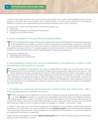 20 PUTTING PEOPLE AND PLANET FIRST
success of the whole framework, since each and every goal, target and indicator must be geared towards making
progress on the CSF. They would therefore act as “mega-indicators” and are not pre-conditions for achieving the
goals but outcomes of the implementation of the framework’s elements that must be measured.
The three CSF’s, which are all elaborated in the following chapter, are:
•	 Well-being
•	 Meaningful Participation and People’s Empowerment
•	 Equality and Non-Discrimination
5. A set of enablers to ensure effective implementation
T
he ETF has identified two areas which are preconditions that must be addressed if the framework as a whole is
to be implemented successfully, but which are neither goal areas nor accountability mechanisms. They relate
to the foundation stones which need to be in place to enable the structural, transformational and sustainable
changes the framework will imply. The enablers apply to the whole framework, in that none of the objectives of the
framework will be achieved to the maximum extent possible if these are not acted upon.
The two areas identified are:
•	 Financing of the framework
•	 Policy coherence for development
6. Accountability mechanisms must be established or strengthened in order to hold
all identified duty-bearers to account
F
or these mechanisms to be efficient, clear lines of responsibility for state and non-state actors must be
established and the accountability mechanisms chosen must be appropriate, independent and rigorous. They
will be needed at two levels: international and national. At the international level, relevant duty-bearers must be
held to account for the commitments they made pertaining to the post-2015 framework as a whole. At a national
level, mechanisms are needed for people to hold their leaders to account for their commitments, as well as to
challenge violations of their rights or breaches of Policy Coherence for Development. Clear deadlines must be set
for such mechanisms to be established and systems of appeal created for when all other avenues of accountability
have been exhausted.
7. A timeline for reviewing the framework’s achievements and deficiencies, with a
final meeting point to consider the future
T
he ETF proposes that the objectives of the post-2015 framework should be achieved within one generation
– ie. within 20 years. However, we consider that intermediate benchmarks need to be defined to enable a
logical sequencing of change, or to allow for the fact that some aspects of the framework will take longer to
achieve than others, or that some countries will need longer to reach a particular level in any given area. This would
also enable and oblige countries to review and report on progress on a regular – even annual – basis.
In addition to this, given the current rates of change we are witnessing and the difficulty of determining a relevant
framework for 20 years hence, we recommend that thorough 5-yearly reviews at international level be integrated
into the planning for the framework. That would allow for a re-assessment of the relevance of parts of the framework
and appropriate reorientation or adaptation.
Finally, we urge world leaders to consider a global meeting point after 20 years to assess progress and necessary
follow-up to the framework as a whole.
 