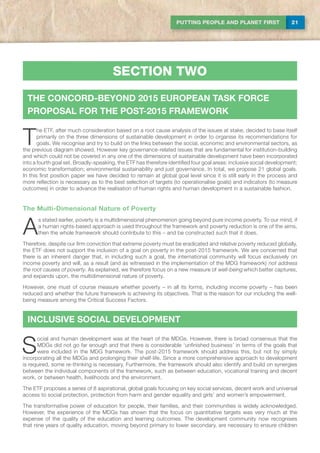 21PUTTING PEOPLE AND PLANET FIRST
T
he ETF, after much consideration based on a root cause analysis of the issues at stake, decided to base itself
primarily on the three dimensions of sustainable development in order to organise its recommendations for
goals. We recognise and try to build on the links between the social, economic and environmental sectors, as
the previous diagram showed. However key governance-related issues that are fundamental for institution-building
and which could not be covered in any one of the dimensions of sustainable development have been incorporated
into a fourth goal set. Broadly-speaking, the ETF has therefore identified four goal areas: inclusive social development;
economic transformation; environmental sustainability and just governance. In total, we propose 21 global goals.
In this first position paper we have decided to remain at global goal level since it is still early in the process and
more reflection is necessary as to the best selection of targets (to operationalise goals) and indicators (to measure
outcomes) in order to advance the realisation of human rights and human development in a sustainable fashion.
The Multi-Dimensional Nature of Poverty
A
s stated earlier, poverty is a multidimensional phenomenon going beyond pure income poverty. To our mind, if
a human rights-based approach is used throughout the framework and poverty reduction is one of the aims,
then the whole framework should contribute to this – and be constructed such that it does.
Therefore, despite our firm conviction that extreme poverty must be eradicated and relative poverty reduced globally,
the ETF does not support the inclusion of a goal on poverty in the post-2015 framework. We are concerned that
there is an inherent danger that, in including such a goal, the international community will focus exclusively on
income poverty and will, as a result (and as witnessed in the implementation of the MDG framework) not address
the root causes of poverty. As explained, we therefore focus on a new measure of well-being which better captures,
and expands upon, the multidimensional nature of poverty.
However, one must of course measure whether poverty – in all its forms, including income poverty – has been
reduced and whether the future framework is achieving its objectives. That is the reason for our including the well-
being measure among the Critical Success Factors.
section two
THE CONCORD-BEYOND 2015 EUROPEAN TASK FORCE
PROPOSAL FOR THE POST-2015 FRAMEWORK
INCLUSIVE SOCIAL DEVELOPMENT
S
ocial and human development was at the heart of the MDGs. However, there is broad consensus that the
MDGs did not go far enough and that there is considerable ‘unfinished business’ in terms of the goals that
were included in the MDG framework. The post-2015 framework should address this, but not by simply
incorporating all the MDGs and prolonging their shelf-life. Since a more comprehensive approach to development
is required, some re-thinking is necessary. Furthermore, the framework should also identify and build on synergies
between the individual components of the framework, such as between education, vocational training and decent
work, or between health, livelihoods and the environment.
The ETF proposes a series of 8 aspirational, global goals focusing on key social services, decent work and universal
access to social protection, protection from harm and gender equality and girls’ and women’s empowerment.
The transformative power of education for people, their families, and their communities is widely acknowledged.
However, the experience of the MDGs has shown that the focus on quantitative targets was very much at the
expense of the quality of the education and learning outcomes. The development community now recognises
that nine years of quality education, moving beyond primary to lower secondary, are necessary to ensure children
 