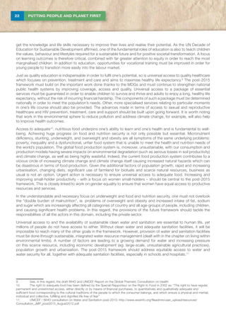22 PUTTING PEOPLE AND PLANET FIRST
get the knowledge and life skills necessary to improve their lives and realise their potential. As the UN Decade of
Education for Sustainable Development affirmed, one of the fundamental roles of education is also to teach children
the values, behaviour and lifestyles required for a sustainable future and for positive societal transformation. A focus
on learning outcomes is therefore critical, combined with far greater attention to equity in order to reach the most
marginalised children. In addition to education, opportunities for vocational training must be improved in order for
young people to transition more easily into the labour market.
Just as quality education is indispensable in order to fulfil one’s potential, so is universal access to quality healthcare
which focuses on prevention, treatment and care and aims to maximise healthy life expectancy.9
The post-2015
framework must build on the important work done thanks to the MDGs and must continue to strengthen national
public health systems by improving coverage, access and quality. Universal access to a package of essential
services must be guaranteed in order to enable children to survive and thrive and adults to enjoy a long, healthy life
expectancy, without the risk of incurring financial hardship. The components of such a package must be determined
nationally in order to meet the population’s needs. Other, more specialised services relating to particular moments
in one’s life course should also be provided. The advances made in terms of access to sexual and reproductive
healthcare and HIV prevention, treatment, care and support should be built upon going forward. It is worth noting
that work in the environmental sphere to reduce pollution and address climate change, for example, will also help
to improve health outcomes.
Access to adequate10
, nutritious food underpins one’s ability to learn and one’s health and is fundamental to well-
being. Achieving huge progress on food and nutrition security is not only possible but essential. Micronutrient
deficiency, stunting, underweight, and overweight and obesity are all symptoms of the same underlying problems:
poverty, inequality and a dysfunctional, unfair food system that is unable to meet the health and nutrition needs of
the world’s population. The global food production system is, moreover, unsustainable, with our consumption and
production models having severe impacts on environmental degradation (such as serious losses in soil productivity)
and climate change, as well as being highly wasteful. Indeed, the current food production system contributes to a
vicious circle of increasing climate change and climate change itself causing increased natural hazards which can
be disastrous in terms of food production. Given the additional factors of population growth, rapid and increasing
urbanisation, changing diets, significant use of farmland for biofuels and scarce natural resources, business as
usual is not an option. Urgent action is necessary to ensure universal access to adequate food. Increasing and
improving small-holder productivity - with a focus on women small-holders – should be central to the post-2015
framework. This is closely linked to work on gender equality to ensure that women have equal access to productive
resources and services.
In the understandable and necessary focus on underweight and food and nutrition security, one must not overlook
the “double burden of malnutrition”, ie. problems of overweight and obesity and increased intake of fat, sodium
and sugar which are increasingly affecting all categories of country and all age-groups of people, including children,
and causing significant health problems. In this regard, the provisions of the future framework should tackle the
responsibilities of all the actors in this domain, including the private sector.
Universal access to and the availability of sustainable clean water and sanitation are essential to human life, yet
millions of people do not have access to either. Without clean water and adequate sanitation facilities, it will be
impossible to reach many of the other goals in the framework. However, provision of water and sanitation facilities
must be done through sustainable, integrated water resource management (dealt with in the chapter on living within
environmental limits). A number of factors are leading to a growing demand for water and increasing pressure
on this scarce resource, including economic development (eg. large-scale, unsustainable agricultural practices),
population growth and urbanisation. The post-2015 framework should address equitable access to water and
water security for all, together with adequate sanitation facilities, especially in schools and hospitals.11
9	 See, in this regard, the draft WHO and UNICEF Report on the Global Thematic Consultation on Health
10	The right to adequate food has been defined by the Special Rapporteur on the Right to Food in 2002 as: “The right to have regular,
permanent and unrestricted access, either directly or by means of financial purchases, to quantitatively and qualitatively adequate and
sufficient food corresponding to the cultural traditions of the people to which the consumer belongs, and which ensure a physical and mental,
individual and collective, fulfilling and dignified life free of fear”
11	 UNICEF / WHO consultation on Water and Sanitation post-2015: http://www.wssinfo.org/fileadmin/user_upload/resources/
Consultation_JMP_post2015_August2012.pdf
 