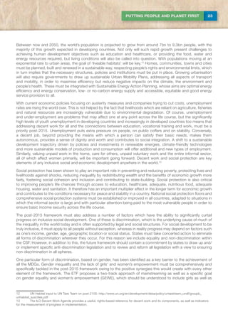 23PUTTING PEOPLE AND PLANET FIRST
Between now and 2050, the world’s population is projected to grow from around 7bn to 9.3bn people, with the
majority of this growth expected in developing countries. Not only will such rapid growth present challenges to
achieving human development objectives such as education and healthcare, or providing the food, water and
energy resources required, but living conditions will also be called into question. With populations moving at an
exponential rate to urban areas, the goal of ‘liveable habitats’ will be key.12
Homes, communities, towns and cities
must be planned, built and renewed in a sustainable way, respecting people’s rights and environmental limits, which
in turn implies that the necessary structures, policies and institutions must be put in place. Growing urbanisation
will also require governments to draw up sustainable Urban Mobility Plans, addressing all aspects of transport
and mobility, in order to maximise efficiency but reduce negative impacts on the climate, the environment and
people’s health. These must be integrated with Sustainable Energy Action Planning, whose aims are optimal energy
efficiency and energy conservation, low- or no-carbon energy supply and accessible, equitable and good energy
service provision to all.
With current economic policies focusing on austerity measures and companies trying to cut costs, unemployment
rates are rising the world over. This is not helped by the fact that livelihoods which are reliant on agriculture, fisheries
and natural resources are increasingly vulnerable due to environmental degradation. Of course, unemployment
and under-employment are problems that may affect one at any point across the life course, but the significantly
high levels of youth unemployment in developing countries and increasingly in developed countries too means that
addressing decent work for all and the connections between education, vocational training and work, must be a
priority post-2015. Unemployment puts extra pressure on people, on public coffers and on stability. Conversely,
a decent job, beyond providing the means with which a person can satisfy their basic needs, makes them
autonomous, provides a sense of dignity and worth and contributes to social integration. A shift to a sustainable
development trajectory driven by policies and investments in renewable energies, climate-friendly technologies
and more sustainable models of production and consumption will offer additional and new types of employment.
Similarly, valuing unpaid work in the home, care for others, unpaid voluntary work and the entire informal sector,
all of which affect women primarily, will be important going forward. Decent work and social protection are key
elements of any inclusive social and economic development anywhere in the world.13
Social protection has been shown to play an important role in preventing and reducing poverty, protecting lives and
livelihoods against shocks, reducing inequality by redistributing wealth and the benefits of economic growth more
fairly, fostering social cohesion and inclusion and contributing to state-building. Social protection is also critical
to improving people’s life chances through access to education, healthcare, adequate, nutritious food, adequate
housing, water and sanitation. It therefore has an important multiplier effect in the longer term for economic growth
and contributes to the conditions necessary for peace and stability in a country. National social protection floors and
comprehensive social protection systems must be established or improved in all countries, adapted to situations in
which the informal sector is large and with particular attention being paid to the most vulnerable people in order to
ensure basic income security across the life course.
The post-2015 framework must also address a number of factors which have the ability to significantly curtail
progress on inclusive social development. One of these is discrimination, which is the underlying cause of much of
the inequality in the world today and is often supported by legal and social structures. For social development to be
truly inclusive, it must apply to all people without exception, whereas in reality progress may depend on factors such
as one’s income, gender, age, geographic location or social status. States must take concerted action to eliminate
all forms of discrimination wherever they occur. For this reason we include equality and non-discrimination within
the CSF. However, in addition to this, the future framework should contain a commitment by states to draw up and/
or implement specific anti-discrimination legislation and to review and reform all legislation with a view to ensuring
non-discrimination in all spheres.
One particular form of discrimination, based on gender, has been identified as a key barrier to the achievement of
all the MDGs. Gender inequality and the lack of girls’ and women’s empowerment must be comprehensively and
specifically tackled in the post-2015 framework owing to the positive synergies this would create with every other
element of the framework. The ETF proposes a two-track approach of mainstreaming as well as a specific goal
on gender equality and women’s empowerment (GEWE), which should be understood to include girls as well as
12	 UN Habitat input to UN Task Team on post-2105: http://www.un.org/en/development/desa/policy/untaskteam_undf/groupb_
unhabitat_suscities.pdf
13	The ILO Decent Work Agenda provides a useful, rights-based reference for decent work and its components, as well as indicators
for the measurement of progress in implementation.
 