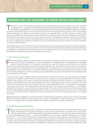 25PUTTING PEOPLE AND PLANET FIRST
T
he premium set on GDP-growth has fostered a consumerist culture across the world for those who can afford
to participate in it - a culture that has been fed and sustained by ever-increasing global integration. However,
the benefits of globalisation are unevenly distributed as a result of unequal power relations between and within
countries, and between poor host countries and the transnational companies that operate in them. It has allowed
market mechanisms to determine the prices for energy, raw materials, labour and the disposal of waste: prices
which do not reflect the real social and environmental costs of these goods and services. Profits are channelled for
the benefit of a few rather than society and the planet as a whole. This behaviour has been reinforced by the failure
to enforce international conventions and agreements for the protection of the environment and human rights. There
is a lack of safeguards at all levels to prevent business enterprises from becoming complicit in or tacitly benefiting
from human rights violations.
The fundamental function of the economy as a social institution to serve people and the planet, has been forgotten in
the quest for efficiency and to maximise returns. In the face of the economic and financial crises we are experiencing,
it is essential to set goals that will reorient the economy to fulfil its core functions. There are four areas which should
be addressed as regards the proper functioning of the economy.
1. The Financial System
F
inance should be a pillar that supports the vision of the new framework, rather than the primary force driving
the economy. Financial regulation is currently embedded in and subservient to the prevailing unsustainable
model of economic growth. It is therefore crucial that the post-2015 framework contributes to re-directing
finance and to tightening up and supervising financial regulations and standards in order to improve the quality of
life and reduce the unsustainable drain on natural resources. The governance of the financial sector should similarly
be addressed as part of the reforms, including the democratisation of standard-setting bodies and decision-making
on the design of regulation so that a broader group of stakeholders beyond central bankers from the global north
and private actors is involved.
In order to reach a goal on better regulation and supervision of the financial sector, the preoccupation with growth
measured on the basis of GDP must be confronted since it requires an unsustainable level of economic activity.
Critical to the success of this goal is tackling the financial innovations that have resulted in the complexity and
opacity of the financial sector, which even regulators have found challenging to tackle. Such innovations are mainly
aimed at increasing the profits of the financial industry, while yielding little benefit - and sometimes creating risks
- for society as a whole - as well illustrated by the financial crises or the impact that speculation on commodities,
particularly on food grains, has on the right to adequate food. Clear rules and interventions (eg. through taxes aimed
at discouraging highly leveraged speculation) will be needed to enforce transparency by all actors in the financial
sector, to reduce their impact on public policy and protect public finances from the damage caused by uncontrolled
risk-taking.
Measures will also be needed in the banking sector to allow banks to overcome credit risk and to allow Small and
Medium Enterprises (SMEs) to borrow more easily. The lack of availability of ‘quality lending’ puts a considerable
brake on the development or growth of SMEs and therefore on inclusive economic development.
2. Trade Policy and Practice
T
rade is a driver of poverty reduction and greater sustainable development only if it is managed for that purpose.
Equity considerations and improved transparency are crucial to achieve both. However, all too often today,
countries are forced to choose between attracting foreign investment on the one hand, and the development
of fair and sustainable economies — including the fulfilment of human rights, dignified employment and a healthy
environment — on the other. Trade policy is dominated by a narrow set of interests and currently leads to a ‘race to
the bottom’ by each country trying to impose fewer and lower social, environmental, economic and fiscal conditions
in order to attract investment and enhance competitive advantage that is typical of trade policy. In order to become
a tool for empowerment and an engine for development, trade policy will need to be formulated differently. Trade
REORIENTING THE ECONOMY TO SERVE PEOPLE AND PLANET
 