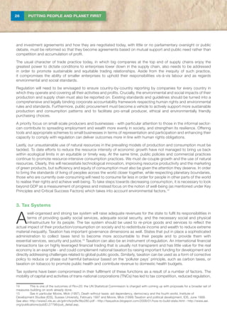 26 PUTTING PEOPLE AND PLANET FIRST
and investment agreements and how they are negotiated today, with little or no parliamentary oversight or public
debate, must be reformed so that they become agreements based on mutual support and public need rather than
competition and accumulation of profit.
The usual character of trade practice today, in which big companies at the top end of supply chains enjoy the
greatest power to dictate conditions to enterprises lower down in the supply chain, also needs to be addressed
in order to promote sustainable and equitable trading relationships. Aside from the inequity of such practice,
it compromises the ability of smaller enterprises to uphold their responsibilities vis-à-vis labour and as regards
environmental and social standards.
Regulation will need to be envisaged to ensure country-by-country reporting by companies for every country in
which they operate and covering all their activities and profits. Crucially, the environmental and social impacts of their
production and supply chain must also be reported on. Existing standards and guidelines should be turned into a
comprehensive and legally binding corporate accountability framework respecting human rights and environmental
rules and standards. Furthermore, public procurement must become a vehicle to actively support more sustainable
production and consumption patterns and to facilitate pro-small producer, ethical and environmentally friendly
purchasing choices.
A priority focus on small-scale producers and businesses - with particular attention to those in the informal sector-
can contribute to spreading employment and wealth more evenly in society, and strengthen its resilience. Offering
tools and appropriate schemes to small businesses in terms of representation and participation and enhancing their
capacity to comply with regulation can deliver outcomes more in line with human rights obligations.
Lastly, our unsustainable use of natural resources in the prevailing models of production and consumption must be
tackled. To date efforts to reduce the resource intensity of economic growth have not managed to bring us back
within ecological limits in an equitable or timely way. At the same time, public policies and commercial practices
continue to promote resource-intensive consumption practices. We must de-couple growth and the use of natural
resources. Clearly, this will necessitate technological innovation, improving resource productivity and the marketing
of green products, but sufficiency and equity of consumption must also be given the attention they deserve. In order
to bring the standards of living of peoples across the world closer together, while respecting planetary boundaries,
those who are currently over-consuming will need to consume far less in order for people in other parts of the world
to realise their rights and achieve well-being. To take steps towards decreasing consumption, it is necessary to look
beyond GDP as a measurement of progress and instead focus on the notion of well-being (as mentioned under Key
Principles and Critical Success Factors) which takes into account environmental factors.14
3. Tax Systems
A
well-organised and strong tax system will raise adequate revenues for the state to fulfil its responsibilities in
terms of providing quality social services, adequate social security, and the necessary social and physical
infrastructure for its people. The tax system should be used to re-price goods and services to reflect the
actual impact of their production/consumption on society and to redistribute income and wealth to reduce extreme
material inequality. Taxation has important governance dimensions as well. States that put in place a sophisticated
administration to collect taxes tend to become more accountable to their people and to provide them with
essential services, security and justice.15
Taxation can also be an instrument of regulation. An international financial
transactions tax on highly leveraged financial trading that is usually not transparent and has little value for the real
economy is an example - and could complement national taxation by raising important funding for development and
directly addressing challenges related to global public goods. Similarly, taxation can be used as a form of corrective
policy to reduce or phase out harmful behaviour based on the ‘polluter pays’ principle, such as carbon taxes, or
taxation on tobacco to promote public health and contribute revenue to domestic health budgets.
Tax systems have been compromised in their fulfilment of these functions as a result of a number of factors. The
mobility of capital and activities of trans-national corporations (TNCs) has led to tax competition, reduced regulation,
14	This is one of the outcomes of Rio+20: the UN Statistical Commission is charged with coming up with proposals for a broader set of
measures building on work already done.
15	 See in particular Moore, Mick (1997), Death without taxes: aid dependency, democracy and the fourth world, Institute of
Development Studies (IDS), Sussex University, February 1997 and Moore, Mick (1999) Taxation and political development, IDS, June 1999.
See also: http://www2.ids.ac.uk/gdr/cfs/pdfs/Wp280.pdf - http://taxjustice.blogspot.com/2008/01/how-to-build-state.html - http://www.aei.
org/publications/pubID.27798/pub_detail.asp.
 