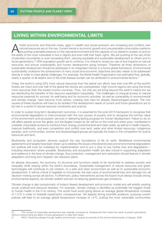 28 PUTTING PEOPLE AND PLANET FIRST
A
midst economic and financial crises, gaps in wealth and social exclusion are increasing and conflicts over
natural resources are on the rise. Current trends in economic growth and unsustainable consumption patterns
are putting untenable pressure on the natural environment and the capacity of our planet to sustain us and on
the ability of the most vulnerable to live in dignity and even fulfil their basic rights. We are pushing at the very limits
of planetary boundaries or even exceeding them, denying equitable and sustainable development to others and to
future generations.20
With population growth set to continue, it is critical to review our use of and impacts on natural
resources and ensure sustainability and human development going forward. Therefore all three dimensions of
sustainable development should be addressed in an integrated manner in a future global framework. Environmental
sustainability underpins the achievement of many social and economic objectives and also needs to be addressed
directly in order to meet global challenges. For example, the World Health Organisation has estimated that, globally,
nearly a quarter of all deaths and of the total disease burden can be attributed to environmental factors.21
Today, the world is using 50% more natural resources than the planet can afford, less than one-fifth of the world’s
forests are intact and over half of the global fish stocks are overexploited. High income regions are using five times
more resources than the lowest income countries. Thus, not only are we living beyond the earth’s means but we
are distributing the benefits of this resource exploitation inequitably. The challenges of unequal access to natural
resources essential for survival, for well-being and for economic activities, as well as vulnerability to environmental
and climate change, have become more severe, creating new risks for already disadvantaged people. The root
causes of these injustices will have to be tackled if the development needs of current and future generations are to
be met in a world of natural resource constraints and scarcity.
In order to sustain long-term development outcomes, it is essential for the post-2015 framework to recognise that
environmental degradation is interconnected with the root causes of poverty and to recognise the intrinsic value
of the environment and ecosystem services in delivering lasting progress for human development. Failure to do so
will affect people across the globe, but the largest impact by far will be on the rural and urban poor, manifested in
unstable, inequitable access to nutritious food, energy, productive land and clean water, as well as in health impacts,
insecure livelihoods, and even competition and conflict over land, water and other limited resources. Indigenous
peoples, poor communities, women and disadvantaged groups are typically the losers in the competition for scarce
resources and land.
Biodiversity and ecosystem services support the very foundations of life on earth. Multilateral environmental
agreements and targets have been drawn up to address the issues of biodiversity loss and environmental degradation
but political will must be mobilised for implementation and to put a stop to any further loss and degradation –
including restoration where possible. Biodiversity and ecosystem health are also critical in supporting adaptation
and resilience in the face of climate change, thus protection, management and restoration should feature in climate
adaptation and long-term disaster risk reduction plans.
As already discussed, the economy, its structure and functions needs to be reoriented to address poverty and
inequality while staying within the earth’s boundaries. Sustainable management of natural resources and green
technologies will contribute to job creation, to a safe and clean environment as well as to sustainable economic
development. It will be critical to legislate to incorporate the real costs of environmental loss and damage into all
decision-making across all sectors. Furthermore, policy interventions across the board must always include strong
environmental aspects, be climate resilient and aim at reducing greenhouse gas emissions.
Climate change is also symptomatic of today’s flawed development and economic model and will amplify existing
social, political and resource stresses. For example, climate change is identified as potentially the biggest threat
to human health in the 21st century. The world must avoid going above an average global temperature increase
of 1.5°C in order to forestall catastrophic consequences. Yet despite strong scientific evidence, pursuing current
policies will lead to an average global temperature increase of +4°C, putting the most vulnerable communities
20	The concept of sustainable development was originally conceived as ‘development that meets the needs of present generations
without compromising the ability of future generations to meet their needs’.
21	 WHO, Preventing disease through healthy environments: towards an estimate of the environmental burden of disease, 2006
LIVING WITHIN ENVIRONMENTAL LIMITS
 