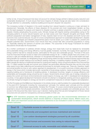 29PUTTING PEOPLE AND PLANET FIRST
further at risk. A future framework that does not account for climate change will fail to deliver poverty reduction and
sustainable development. It must ensure that future impacts of climate change are also taken into consideration
through attention to vulnerability, resilience building and long term disaster risk reduction.
The increasing number of disasters in the world resulting from natural hazards is acting as a major set-back to
development. Generally, the effects of these disasters hit the poorest and most marginalised hardest, as they
are the least equipped to prepare and respond to disaster and lose a greater proportion of assets as a result of
disaster, thereby perpetuating the poverty cycle. Climate change will magnify existing vulnerabilities owing to the
changing patterns of some natural hazards such as heat waves and more frequent droughts and floods. With
sufficient preparation and better management of risks, hazards need not turn into disasters and both human and
economic loss could be reduced. As part of a more comprehensive approach to sustainable development, disaster
risk reduction strategies and disaster preparedness plans must be drawn up in order to prepare for, prevent and
mitigate potential risks. Governments must ensure that they consult fully with concerned populations in doing
so, especially seeking the opinions of women and children. The outcomes of the Hyogo Framework for Action
discussions should also be incorporated.
As a further contribution to address climate change, energy from fossil fuels must be replaced by renewable
and sustainable energy and energy efficiency must be greatly increased. Currently, the supply-driven approach of
energy systems has led to unequal access, particularly for the poor and vulnerable groups. The lives of the poor
must be improved through access to clean and sustainable energy for all. 1.4 billion people have only erratic or no
access to safe and reliable electricity, whereas it is recognised that electricity can not only provide health and well-
being benefits (for example, by refrigerating drugs and pumping water) but also increase business opportunities (for
example through simple measure such as electric sewing machines, or enabling irrigation of fields). At present, 2.7
billion people are relying on traditional biomass for cooking and heating. Indoor smog and pollution from this practice
kills 1.5 million people annually and women and children are particularly affected because they are the ones who
often spend hours daily collecting and harvesting the biomass for domestic energy use. There are, therefore, health
and social benefits to a low or zero carbon approach to development. It is crucial to promote a holistic approach to
energy in the future which includes democratic ownership of local energy systems, needs assessments, financing,
capacity-building and a framework of enabling policies. In developed countries, targets on energy efficiency and
sustainable and renewable energy should be put in place. Governments should make use of energy indicators to
assess the current and future environmental and social impacts of energy use, both in developed and developing
countries. A new global development framework should not attempt to renegotiate existing and future agreements
on climate change but targets on energy can be set to complement measures on climate mitigation and adaptation.
The Rio Principles and the Millennium Declaration in its entirety remain a valid foundation for sustainable development
in the post-2015 framework including the ‘precautionary’ principle, the ‘polluter pays’ principle and the concept
of common but differentiated responsibility. Similarly Rio Principle 10 covers environmental governance which is
essential to ensure that all people everywhere, including women, indigenous peoples and vulnerable groups, have
access to the resources they need, have a say in decision-making about the use and management of those natural
resources and can press for transparency and accountability on their use.
T
he ETF therefore proposes the following global goals for the environmental dimension of
sustainable development, which would address a majority of these issues. Within each one,
there are important social and economic elements to be included in order to deliver a full and
holistic outcome.
Goal 13 Equitable access to natural resources
Goal 14 Biodiversity and ecosystem services maintained and restored
Goal 15 Low carbon development strategies pursued by all countries
Goal 16 Minimal human and economic loss owing to natural hazards
Goal 17 Universal access to safe, renewable and reliable energy
 