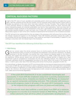 32 PUTTING PEOPLE AND PLANET FIRST
CRITICAL SUCCESS FACTORS
I
n light of the ETF vision of a just, equitable and sustainable world in which every person can realise their human
rights, fulfil their potential and live free from poverty, the ETF proposes three Critical Success Factors (CSF) to
translate key elements of the vision which have been outlined in the Key Principles. They combine the need
to focus particular attention on reducing inequality, reducing income poverty across the world, improving well-
being, empowering people and ensuring sustainability now and for future generations. Each and every part of
the framework should contribute to the achievement of the CSF. It will therefore be essential that countries can
demonstrate requisite progress on each and every one of these CSF, across all goals, targets and indicators.
Measurable progress on each of the CSF is therefore fundamental for the framework to be considered successful.
The CSF will need to be implemented from the very design of the processes which will ensure that countries make
the changes required and agreed to in the framework. These CSF therefore particularly measure the quality of
the processes and the way all goals are pursued. They impose an extra layer of accountability in addition to, and
working in conjunction with, the indicator layer of the framework.
The ETF has identified the following Critical Success Factors:
1. Well-Being
G
iven our concern about the almost exclusive focus on income poverty, the ETF recommends that the
multi-dimensional nature of poverty be recognised and addressed in the post-2015 framework. As already
mentioned in the Key Principles, we propose that a new measure be adopted based on the notion of
well-being. We suggest that indicators such as access to adequate food, shelter, quality basic services, healthy
life expectancy, income security, decent work and work-life balance, physical security or integrity and a clean
environment could be considered for incorporation into this new well-being measure. This measurement for an
individual’s well-being should be disaggregated according to the seven factors we include in the Equality CSF
below, in order to give a clear idea of how well-being varies across income groups, geographic location etc.
At a national level, as already discussed, the ETF recommends that we move beyond measuring economic progress
on the basis of GDP. We urge world leaders to adopt a well-being measure at the macro-level which would better
reflect true progress (or regression) on a wide range of indicators of importance for the wealth and sustainability of
a nation. At a minimum, this should include: life expectancy at birth, access to services, living standards, decent
work, safety and environmental degradation.
If the post-2015 framework is to be considered meaningful and
successful, it must shift the emphasis away from a poverty measurement
based on income alone, towards one based on Well-Being, as measured
by an agreed composite well-being indicator. This indicator will measure
the overall progress made in all areas of the post-2015 framework, owing
to the impacts that progress will have on improved well-being.
The framework must also institute a move away from GDP as a measure
of progress in a country to a measure based on Well-Being, which would
reflect elements from all three pillars of sustainable development.
 