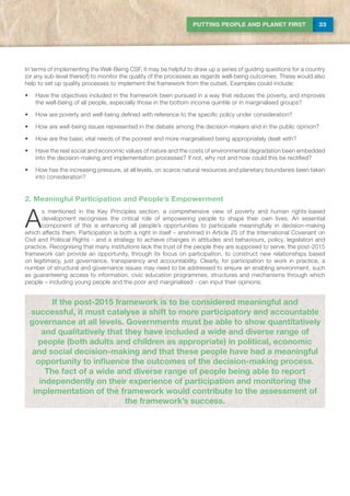 33PUTTING PEOPLE AND PLANET FIRST
If the post-2015 framework is to be considered meaningful and
successful, it must catalyse a shift to more participatory and accountable
governance at all levels. Governments must be able to show quantitatively
and qualitatively that they have included a wide and diverse range of
people (both adults and children as appropriate) in political, economic
and social decision-making and that these people have had a meaningful
opportunity to influence the outcomes of the decision-making process.
The fact of a wide and diverse range of people being able to report
independently on their experience of participation and monitoring the
implementation of the framework would contribute to the assessment of
the framework’s success.
In terms of implementing the Well-Being CSF, it may be helpful to draw up a series of guiding questions for a country
(or any sub-level thereof) to monitor the quality of the processes as regards well-being outcomes. These would also
help to set up quality processes to implement the framework from the outset. Examples could include:
•	 Have the objectives included in the framework been pursued in a way that reduces the poverty, and improves
the well-being of all people, especially those in the bottom income quintile or in marginalised groups?
•	 How are poverty and well-being defined with reference to the specific policy under consideration?
•	 How are well-being issues represented in the debate among the decision-makers and in the public opinion?
•	 How are the basic vital needs of the poorest and more marginalised being appropriately dealt with?
•	 Have the real social and economic values of nature and the costs of environmental degradation been embedded
into the decision-making and implementation processes? If not, why not and how could this be rectified?
•	 How has the increasing pressure, at all levels, on scarce natural resources and planetary boundaries been taken
into consideration?
2. Meaningful Participation and People’s Empowerment
A
s mentioned in the Key Principles section, a comprehensive view of poverty and human rights-based
development recognises the critical role of empowering people to shape their own lives. An essential
component of this is enhancing all people’s opportunities to participate meaningfully in decision-making
which affects them. Participation is both a right in itself – enshrined in Article 25 of the International Covenant on
Civil and Political Rights - and a strategy to achieve changes in attitudes and behaviours, policy, legislation and
practice. Recognising that many institutions lack the trust of the people they are supposed to serve, the post-2015
framework can provide an opportunity, through its focus on participation, to construct new relationships based
on legitimacy, just governance, transparency and accountability. Clearly, for participation to work in practice, a
number of structural and governance issues may need to be addressed to ensure an enabling environment, such
as guaranteeing access to information, civic education programmes, structures and mechanisms through which
people – including young people and the poor and marginalised - can input their opinions.
 