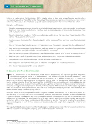 34 PUTTING PEOPLE AND PLANET FIRST
In terms of implementing the Participation CSF, it may be helpful to draw up a series of guiding questions for a
country (or any sub-level thereof) to monitor the quality of the processes as regards participation and empowerment
outcomes. These would also help to set up quality processes to implement the framework from the outset.
Examples could include:
•	 Have the necessary structures and mechanisms to facilitate participation been put in place and/or strengthened,
bearing in mind the barriers that some may face (such as disabled people, children etc) and especially those
with multiple barriers?
•	 Have the objectives included in the framework been pursued in a way that maximises the participation of the
various individuals and communities?
•	 Are there cases of exclusion from the national policy setting processes? How are these case of exclusion dealt
with?
•	 How is this issue of participation present in the debate among the decision-makers and in the public opinion?
•	 How are the processes related to the objectives leading to greater empowerment, particularly of those individuals
and communities previously excluded from national policy processes?
•	 How has mediation between different positions and interests been dealt in order to avoid recourse to violence?
•	 How has participation in decision-making over access to and use of natural resources been addressed?
•	 Are there institutions and mechanisms in place to ensure access to justice?
•	 How responsive are the formal institutions to criticisms coming from civil society organisations?
•	 How free is the expression of this sort of criticism?
3. Equality and Non-Discrimination
T
he MDGs framework, as has already been noted, masked the continued and significant growth in inequalities
owing to the aggregate nature of its measurements. This drawback applied across the framework. There
is ample evidence that inequalities not only undermine efforts to address poverty and inclusive social
development and to achieve sustainable progress at a national level, but also increase social tensions and can
lead to political instability. One of the key aims of the post-2015 framework must therefore be to address the root
causes of inequality, such as discriminatory attitudes, laws, policies and actions, and support progress towards a
narrowing of the gaps between people on all fronts, including income. While some measures have been highlighted
in the inclusive social development section, inequality must overlay each and every indicator in the framework, the
results of which should be measured by this CSF.
Using the notion of equity-weighted indicators,22
progress would be measured not just in absolute numbers, but
with a specific focus on and prioritisation of those who have until now been most excluded. The ETF has identified
a minimum of seven categories for which results should specifically be measured and for which disaggregated data
will therefore be necessary. The seven categories to be used in equity-weighting results are: gender, age, disability,
rural-urban split, minority status, social status and lowest income quintile. Progress for people who generally are
discriminated against in each of these areas would be accorded greater weight than progress for others for any
indicator.
This Equality Critical Success Factor must therefore be applied to all indicators, which in turn imposes a mainstreaming
of these seven issues and a particular policy focus on them across the framework.
22	The UN System Task Team in its report, Addressing Inequalities: The Heart of the post-2015 development agenda and the Future
We Want for All, May 2012, proposed a similar idea, but based on income only.
 