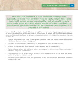 35PUTTING PEOPLE AND PLANET FIRST
In terms of implementing the Equality CSF, it may be helpful to draw up a series of guiding questions for a country
(or any sub-level thereof) to monitor the quality of the processes as regards non-discrimination and equitable
outcomes. These would also help to set up quality processes to implement the framework from the outset. Examples
could include:
•	 Have the objectives included in the framework been pursued in a way that reduces the inequality between
individuals and between different social groups?
•	 How is this issue present in the debate among the decision makers and in the public opinion?
•	 What are the main elements of discrimination in the country and how do these intersect?
•	 Are the statistical systems able to take into account and recognise the different kinds of discriminations and if
not what is being done to address this?
•	 How have issues such as equal access to and use of critical natural resources such as water, land, energy,
biodiversity or fisheries been addressed?
•	 How have policies and actions taken intra-generational equality into consideration, for example in terms of
natural resource use?
If the post-2015 framework is to be considered meaningful and
successful, all the relevant indicators must be equity-weighted according
to at least 7 factors: gender, age, disability, rural-urban split, minority
status, social status and lowest income quintile, reflecting prioritisation of
those who are typically most excluded and conferring more importance to
progress in those areas.
 
