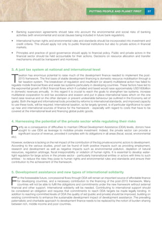37PUTTING PEOPLE AND PLANET FIRST
•	 Banking supervision agreements should take into account the environmental and social risks of banking
activities (with environmental and social clauses being included in future bank regulation).
•	 International human rights and environmental rules and standards should be incorporated into investment and
credit criteria. This should apply not only to public financial institutions but also to private actors in financial
markets.
•	 Principles and practice of good governance should apply to financial policy. Public and private actors in the
financial sector should be held accountable for their actions. Decisions on resource allocation and transfer
mechanisms should be transparent and monitored.
3. A just tax system at national and international level
T
axation has enormous potential to raise much of the development finance needed to implement the post-
2015 framework. The first basis of stable development financing is domestic resource mobilisation through a
fair taxation system. The breakdown of regulation and insufficient (or absent) multilateral action has failed to
regulate mobile financial flows and weak tax systems particularly in developing countries. These factors have led to
the exponential growth of illicit financial flows which if curtailed and taxed would raise approximately USD160billion
in domestic revenues annually. In this regard it is crucial to reach the goals to strengthen tax systems, increase
multilateral cooperation to end tax avoidance and evasion and put in place international taxes which on the one
hand raise revenue and on the other dampen or prevent undesirable behaviour (as outlined in the Economy set of
goals). Both the legal and informational tools provided by reforms to international standards, and improved capacity
to use these tools, will be required. International taxation, so far largely ignored, is of particular significance to open
up new and international sources of finance for the framework - especially with regard to costs that have to be
covered at the international level and financing global public goods.
4. Harnessing the potential of the private sector while regulating their risks
P
artly as a consequence of difficulties to maintain Official Development Assistance (ODA) levels, donors have
sought to use ODA as leverage to mobilise private investment. Indeed, the private sector can provide a
significant source of revenue, provided it complies with its obligations in all areas (fiscal, social, environmental
etc).
However, evidence is lacking on the net impact of the contribution of the big private economic actors to development.
According to the various studies, proof can be found of both positive impacts such as providing employment,
research and development as well as negative impacts such as environmental pollution, depletion of natural
resources, regulation arbitrage, fiscal irresponsibility or violation of human rights. It is essential to develop water-
tight regulation for large actors in the private sector - particularly transnational entities or actors with links to such
entities - to reduce the risks they pose to human rights and environmental rules and standards and ensure their
contribution to the achievement of the framework.
5. Development assistance and new types of international solidarity
F
or the foreseeable future, concessional flows through ODA will remain an important source of affordable finance
for developing countries, and a necessary contribution to the financing of the post-2015 framework. Many
countries will not be able to fulfil the obligations and commitments under the new framework without external
financial and other support. International solidarity will be needed. Contributing to international support should
be considered an obligation and requires that commitments to reach ODA targets be made legally binding. In
addition to reaching committed levels of ODA the quality of aid (public and private) should be improved, building on
existing commitments to enhance the sustainable development impact of development assistance .The prevailing
paternalistic and charitable approach to development finance needs to be replaced by the notion of burden-sharing
between rich, middle income and poor countries.
 