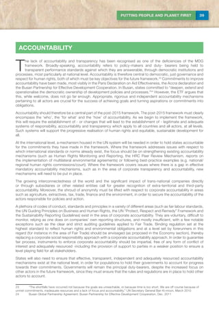 39PUTTING PEOPLE AND PLANET FIRST
accountability
T
he lack of accountability and transparency has been recognised as one of the deficiencies of the MDG
framework. Broadly-speaking, accountability refers to policy-makers and duty- bearers being held to
transparent performance standards against which they are answerable, through democratic institutions and
processes, most particularly at national level. Accountability is therefore central to democratic, just governance and
respect for human rights, both of which must be key objectives for the future framework.23
Commitments to improve
accountability have been made, most visibly in the Paris Declaration on Aid Effectiveness, the Accra declaration and
the Busan Partnership for Effective Development Cooperation. In Busan, states committed to “deepen, extend and
operationalise the democratic ownership of development policies and processes.”24
However, the ETF argues that
this, while welcome, does not go far enough. Appropriate, rigorous and independent accountability mechanisms
pertaining to all actors are crucial for the success of achieving goals and turning aspirations or commitments into
obligations.
Accountability should therefore be a central part of the post-2015 framework. The post-2015 framework must clearly
encompass the ‘who’, the ‘for what’ and the ‘how’ of accountability. As we begin to implement the framework,
this will require the establishment of - or changes that will lead to the establishment of - legitimate and adequate
systems of responsibility, accountability and transparency which apply to all countries and all actors, at all levels.
Such systems will support the progressive realisation of human rights and equitable, sustainable development for
all.
At the international level, a mechanism housed in the UN system will be needed in order to hold states accountable
for the commitments they have made in the framework. Where the framework addresses issues with respect to
which international standards or norms already exist, the focus should be on strengthening existing accountability
mechanisms (such as Human Rights Monitoring and Reporting, the HRC Peer Review Mechanism, reports on
the implementation of multilateral environmental agreements) or following best-practice examples (e.g. national/
regional human rights commissions/court). Where the framework covers issues where there is a gap in effective
mandatory accountability mechanisms, such as in the area of corporate transparency and accountability, new
mechanisms will need to be put in place.
The growing interconnectedness of the world and the significant impact of trans-national companies directly
or through subsidiaries or other related entities call for greater recognition of extra-territorial and third-party
accountability. Moreover, the shroud of anonymity must be lifted with respect to corporate accountability in areas
such as agriculture, extractives, tax, trade, finance and the environment, in order to secure the accountability of the
actors responsible for policies and action.
A plethora of codes of conduct, standards and principles in a variety of different areas (such as fair labour standards,
the UN Guiding Principles on Business and Human Rights, the UN “Protect, Respect and Remedy” Framework and
the Sustainability Reporting Guidelines) exist in the area of corporate accountability. They are voluntary, difficult to
monitor, relying as one does on companies’ own reporting structures, and mostly insufficient, with a few notable
exceptions such as the clear and strict auditing guidelines applied to Fair Trade. Binding regulation set at the
highest standard to reflect human rights and environmental obligations and at a level set by forerunners in this
regard (for instance in the area of Fair Trade) should be envisaged (as proposed in the Economy section), thereby
replacing a corporate social responsibility approach with a corporate accountability approach. In order to guarantee
fair process, instruments to enforce corporate accountability should be impartial, free of any form of conflict of
interest and adequately resourced -including the provision of support to parties in a weaker position to ensure a
level playing field for all stakeholders.
States will also need to ensure that effective, transparent, independent and adequately resourced accountability
mechanisms exist at the national level, in order for populations to hold their governments to account for progress
towards their commitments. Governments will remain the principal duty-bearers, despite the increased focus on
other actors in the future framework, since they must ensure that the rules and regulations are in place to hold other
actors to account.
23	 “The shortfalls have occurred not because the goals are unreachable, or because time is too short. We are off course because of
unmet commitments, inadequate resources and a lack of focus and accountability.” UN Secretary General Ban Ki-moon, March 2010
24	 Busan Global Partnership Agreement: Busan Partnership for Effective Development Cooperation, Dec. 2011
 