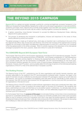 04 PUTTING PEOPLE AND PLANET FIRST
THE BEYOND 2015 CAMPAIGN
Beyond 2015 is a global civil society campaign, pushing for a strong and legitimate successor framework to the
Millennium Development Goals (MDGs). Ranging from small community-based organisations to international NGOs,
academics and trade unions, Beyond 2015 currently brings together more than 600 civil society organisations
from over 95 countries across the world. We are united in working together to achieve the following:
•	 A global, overarching, cross-thematic framework to succeed the Millennium Development Goals, reflecting
Beyond 2015’s policy positions
•	 The process of developing this framework is participatory, inclusive and responsive to the voices of those
directly affected by poverty and injustice
The global campaign is made up of national hubs, which play an important role in contributing to the work of the
four regional hubs (Africa, Asia, Europe and Latin America). One of the main functions of the regional hubs is to bring
together the civil society of that region and elaborate a regional position on post-2015, which will in turn contribute
to the final global position of the whole campaign. Work is currently ongoing on the elaboration of the international
campaign’s proposal for the vision, purpose, values and criteria for a post-2015 framework.
The CONCORD-Beyond 2015 European Task Force
The European Task Force (ETF) is the European regional hub of the Beyond 2015 international campaign. The ETF
is also an integral part of the working structures of CONCORD - the European confederation of 1,800 development
and humanitarian NGOs working together to influence the development policy of the European Union – and as
such consults closely with the full membership of CONCORD. The ETF recommendations for the future post-
2015 framework therefore represent the common voice of these European development NGOs on the post-2015
framework. However, the ETF position cannot possibly reflect the full range of opinions of the individual participating
organisations of the ETF or that of the national hubs in European countries.
The Drafting Process
The Steering Group of the ETF1
, supported by over 20 other organisations with specific thematic expertise, was
primarily responsible for the drafting of the ETF recommendations contained herein. However, this paper is the
result of more than one year of reflection by and discussion between ETF participants, backed up by both desk and
field research. Two rounds of consultation and feedback were held within the ETF specifically on draft versions of
this proposal. Over 800 comments were received from 56 organisations in the first round and 482 comments from
40 organisations in the second round.
The Steering Group of the ETF would like to thank all those organisations which have contributed their ideas, their
time and their support in order to produce this position paper on the post-2015 framework. We recognise that
there is still thinking to be done and that there is no one perfect solution. Furthermore, it is still early days and we
should not lock ourselves in to any one option. For this reason, we have deliberately stopped short of proposing a
full-blown post-2015 framework.
For the European Task Force, the purpose of this paper is to stimulate thinking, to show that a more comprehensive
approach to sustainable development is not only necessary but eminently possible and to share some innovative
ideas on how to construct a post-2015 framework such that it may retain the positive features of the Millennium
Development Goals and build upon them, while also overcoming some of their drawbacks. We are open to discussing
and modifying our ideas and welcome constructive exchanges on the content of this paper.
1	 11.11.11, Caritas Europa, Cidse, CONCORD Denmark, CYINDEP, HelpAge International, Kehys, Plan International, Save the
Children, Trócaire, WWF
 