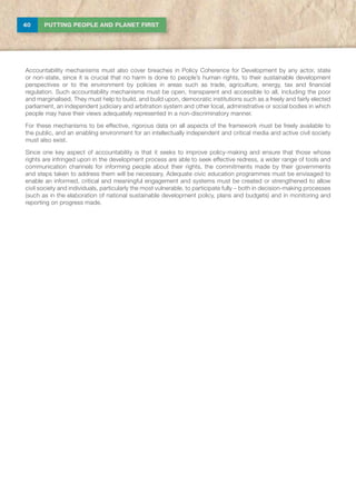40 PUTTING PEOPLE AND PLANET FIRST
Accountability mechanisms must also cover breaches in Policy Coherence for Development by any actor, state
or non-state, since it is crucial that no harm is done to people’s human rights, to their sustainable development
perspectives or to the environment by policies in areas such as trade, agriculture, energy, tax and financial
regulation. Such accountability mechanisms must be open, transparent and accessible to all, including the poor
and marginalised. They must help to build, and build upon, democratic institutions such as a freely and fairly elected
parliament, an independent judiciary and arbitration system and other local, administrative or social bodies in which
people may have their views adequately represented in a non-discriminatory manner.
For these mechanisms to be effective, rigorous data on all aspects of the framework must be freely available to
the public, and an enabling environment for an intellectually independent and critical media and active civil society
must also exist.
Since one key aspect of accountability is that it seeks to improve policy-making and ensure that those whose
rights are infringed upon in the development process are able to seek effective redress, a wider range of tools and
communication channels for informing people about their rights, the commitments made by their governments
and steps taken to address them will be necessary. Adequate civic education programmes must be envisaged to
enable an informed, critical and meaningful engagement and systems must be created or strengthened to allow
civil society and individuals, particularly the most vulnerable, to participate fully – both in decision-making processes
(such as in the elaboration of national sustainable development policy, plans and budgets) and in monitoring and
reporting on progress made.
 