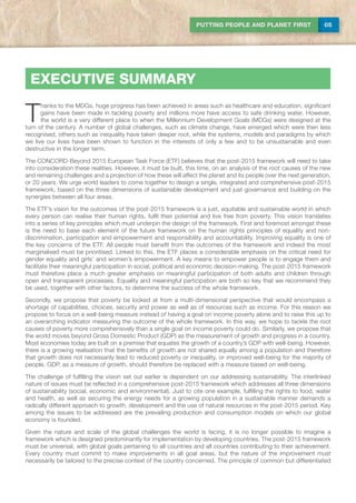 05PUTTING PEOPLE AND PLANET FIRST
T
hanks to the MDGs, huge progress has been achieved in areas such as healthcare and education, significant
gains have been made in tackling poverty and millions more have access to safe drinking water. However,
the world is a very different place to when the Millennium Development Goals (MDGs) were designed at the
turn of the century. A number of global challenges, such as climate change, have emerged which were then less
recognised, others such as inequality have taken deeper root, while the systems, models and paradigms by which
we live our lives have been shown to function in the interests of only a few and to be unsustainable and even
destructive in the longer term.
The CONCORD-Beyond 2015 European Task Force (ETF) believes that the post-2015 framework will need to take
into consideration these realities. However, it must be built, this time, on an analysis of the root causes of the new
and remaining challenges and a projection of how these will affect the planet and its people over the next generation,
or 20 years. We urge world leaders to come together to design a single, integrated and comprehensive post-2015
framework, based on the three dimensions of sustainable development and just governance and building on the
synergies between all four areas.
The ETF’s vision for the outcomes of the post-2015 framework is a just, equitable and sustainable world in which
every person can realise their human rights, fulfil their potential and live free from poverty. This vision translates
into a series of key principles which must underpin the design of the framework. First and foremost amongst these
is the need to base each element of the future framework on the human rights principles of equality and non-
discrimination, participation and empowerment and responsibility and accountability. Improving equality is one of
the key concerns of the ETF. All people must benefit from the outcomes of the framework and indeed the most
marginalised must be prioritised. Linked to this, the ETF places a considerable emphasis on the critical need for
gender equality and girls’ and women’s empowerment. A key means to empower people is to engage them and
facilitate their meaningful participation in social, political and economic decision-making. The post-2015 framework
must therefore place a much greater emphasis on meaningful participation of both adults and children through
open and transparent processes. Equality and meaningful participation are both so key that we recommend they
be used, together with other factors, to determine the success of the whole framework.
Secondly, we propose that poverty be looked at from a multi-dimensional perspective that would encompass a
shortage of capabilities, choices, security and power as well as of resources such as income. For this reason we
propose to focus on a well-being measure instead of having a goal on income poverty alone and to raise this up to
an overarching indicator measuring the outcome of the whole framework. In this way, we hope to tackle the root
causes of poverty more comprehensively than a single goal on income poverty could do. Similarly, we propose that
the world moves beyond Gross Domestic Product (GDP) as the measurement of growth and progress in a country.
Most economies today are built on a premise that equates the growth of a country’s GDP with well-being. However,
there is a growing realisation that the benefits of growth are not shared equally among a population and therefore
that growth does not necessarily lead to reduced poverty or inequality, or improved well-being for the majority of
people. GDP, as a measure of growth, should therefore be replaced with a measure based on well-being.
The challenge of fulfilling the vision set out earlier is dependent on our addressing sustainability. The interlinked
nature of issues must be reflected in a comprehensive post-2015 framework which addresses all three dimensions
of sustainability (social, economic and environmental). Just to cite one example, fulfilling the rights to food, water
and health, as well as securing the energy needs for a growing population in a sustainable manner demands a
radically different approach to growth, development and the use of natural resources in the post-2015 period. Key
among the issues to be addressed are the prevailing production and consumption models on which our global
economy is founded.
Given the nature and scale of the global challenges the world is facing, it is no longer possible to imagine a
framework which is designed predominantly for implementation by developing countries. The post-2015 framework
must be universal, with global goals pertaining to all countries and all countries contributing to their achievement.
Every country must commit to make improvements in all goal areas, but the nature of the improvement must
necessarily be tailored to the precise context of the country concerned. The principle of common but differentiated
EXECUTIVE SUMMARY
 