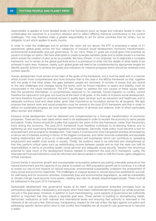 06 PUTTING PEOPLE AND PLANET FIRST
responsibility is applied at more detailed levels of the framework (such as target and indicator levels) in order to
contextualise the response to a country’s situation and to reflect differing historical contributions to the current
challenges. This may therefore imply a greater responsibility to act for some countries than for others, but an
obligation to act which applies to every country.
In order to meet the challenges and to achieve the vision set out above, the ETF is proposing a series of 21
aspirational, global goals across the four categories of inclusive social development, economic transformation,
environmental sustainability and just governance. To our mind, these 21 goals are crucial given that business as
usual is no longer an option. We have attempted to create synergies between goals and to tackle issues in a manner
which avoids the creation of silos as far as possible. We have chosen, in our proposal, not to elaborate a complete
framework, but to remain at the global goal level since it is premature to enter into the details of what needs to be
achieved in each area. However, clearly, such global goals will need to be complemented by appropriate targets (to
identify specific actions to achieve the goals) and indicators (to measure progress) which should be rendered more
context-specific.
Human development must remain at the heart of the goals of the framework, but it must be dealt with in a manner
which is both more comprehensive and more inclusive than is the case in the MDGs framework so that, together
with the goals in the other areas, the gaps between people are narrowed. A number of issues that are central
to the very challenges and changes facing the world, such as forced migration or peace and stability, must be
incorporated in the future framework. The ETF has chosen to address the root causes of these issues rather
than the symptoms themselves. A comprehensive response to, for example, forced migration or conflict, cannot
therefore be captured in one goal, but must be at the heart of all goals. In the realm of inclusive social development,
we have therefore focused on universal access to quality basic services such as education and healthcare and to
adequate nutritious food and clean water, given their importance as foundation stones for all progress. We also
propose that decent work and social protection must be central to the post-2015 framework and that in order to
deliver on sustainable progress we must tackle discrimination of all kinds and violence, both of which particularly
affect women and children.
Inclusive social development must be delivered and complemented by a thorough transformation of economic
processes. There are four main areas which need to be addressed in order to reorient the economy to serve people
and planet. Firstly, finance should be a pillar that supports the vision of the new framework, rather than the primary
force driving the economy. The post-2015 framework must therefore contribute to re-directing finance and to
tightening up and supervising financial regulations and standards. Secondly, trade policy must become a tool for
empowerment and an engine for development. That means it must become more transparent and less dominated by
a narrow set of interests working in favour of the biggest companies, and rather promote sustainable and equitable
trading relationships with a focus on small-scale producers and businesses which can contribute to spreading
employment and wealth more evenly in society. Thirdly, tax systems need to be reformed and strengthened so
that they perform critical tasks such as redistributing income between people and so that the state can fulfil its
responsibilities in terms of providing quality social services and adequate social security. Taxation has enormous
potential to raise much of the development finance needed to implement the post-2015 framework. Lastly, the
International Financial Institutions must be reformed and democratised in order to fulfil the human rights obligations
of their members.
Current trends in economic growth and unsustainable consumption patterns are putting untenable pressure on the
natural environment and the capacity of our planet to sustain us. With population growth set to continue, it is critical
to review our use of and impacts on natural resources: environmental sustainability underpins the achievement of
many social and economic objectives. The challenges of unequal access to natural resources essential for survival,
for well-being and for economic activities, biodiversity loss and environmental degradation, as well as vulnerability
to climate change, have become more severe, creating new risks for already disadvantaged people. These must all
be addressed in the post-2015 framework.
Sustainable development has governance issues at its heart. Just governance embodies principles such as
participatory approaches, transparency and equity which have been mainstreamed throughout our whole proposal,
not just in the goal areas. However, in addition to such mainstreaming, some aspects of governance are sufficiently
distinct or important that they require a separate goal area. These pertain to building or strengthening stable,
democratic institutions at both national and international levels and ensuring that authority is exercised in the
interests of all, not just a few. Democracy, transparency, respect for the rule of law, the fight against corruption and
addressing specific factors which tend to fuel conflict and instability are all crucial for just governance to become
a reality.
 
