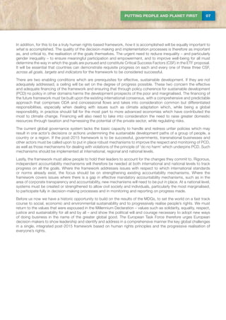 07PUTTING PEOPLE AND PLANET FIRST
In addition, for this to be a truly human rights-based framework, how it is accomplished will be equally important to
what is accomplished. The quality of the decision-making and implementation processes is therefore as important
as, and critical to, the realisation of the goals themselves. The urgent need to reduce inequality – and particularly
gender inequality – to ensure meaningful participation and empowerment, and to improve well-being for all must
determine the way in which the goals are pursued and constitute Critical Success Factors (CSF) in the ETF proposal.
It will be essential that countries can demonstrate requisite progress on each and every one of these three CSF,
across all goals, targets and indicators for the framework to be considered successful.
There are two enabling conditions which are prerequisites for effective, sustainable development. If they are not
adequately addressed, a ceiling will be set on the degree of progress possible. These two concern the effective
and adequate financing of the framework and ensuring that through policy coherence for sustainable development
(PCD) no policy in other domains harms the development prospects of the poor and marginalised. The financing of
the future framework must be built upon the existing international consensus, with a comprehensive and predictable
approach that comprises ODA and concessional flows and takes into consideration common but differentiated
responsibilities, especially when dealing with issues such as climate adaptation which, while being a global
responsibility, in practice should fall for the most part to more advanced economies which have contributed the
most to climate change. Financing will also need to take into consideration the need to raise greater domestic
resources through taxation and harnessing the potential of the private sector, while regulating risks.
The current global governance system lacks the basic capacity to handle and redress unfair policies which may
result in one actor’s decisions or actions undermining the sustainable development paths of a group of people, a
country or a region. If the post-2015 framework is to be successful, governments, transnational businesses and
other actors must be called upon to put in place robust mechanisms to improve the respect and monitoring of PCD,
as well as those mechanisms for dealing with violations of the principle of ‘do no harm’ which underpins PCD. Such
mechanisms should be implemented at international, regional and national levels.
Lastly, the framework must allow people to hold their leaders to account for the changes they commit to. Rigorous,
independent accountability mechanisms will therefore be needed at both international and national levels to track
progress on all the goals. Where the framework addresses issues with respect to which international standards
or norms already exist, the focus should be on strengthening existing accountability mechanisms. Where the
framework covers issues where there is a gap in effective mandatory accountability mechanisms, such as in the
area of corporate transparency and accountability, new mechanisms will need to be put in place. At a national level,
systems must be created or strengthened to allow civil society and individuals, particularly the most marginalised,
to participate fully in decision-making processes and in monitoring and reporting on progress made.
Before us now we have a historic opportunity to build on the results of the MDGs, to set the world on a fast track
course to social, economic and environmental sustainability and to progressively realise people’s rights. We must
return to the values that were espoused in the Millennium Declaration – values such as solidarity, equality, respect,
justice and sustainability for all and by all – and show the political will and courage necessary to adopt new ways
of doing business in the name of the greater global good. The European Task Force therefore urges European
decision-makers to show leadership and identify and address in a comprehensive manner the key global challenges
in a single, integrated post-2015 framework based on human rights principles and the progressive realisation of
everyone’s rights.
 
