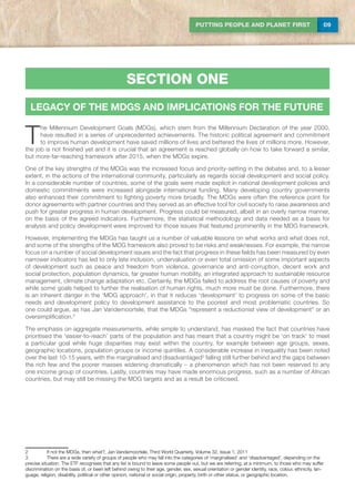 09PUTTING PEOPLE AND PLANET FIRST
section one
LEGACY OF THE MDGs AND IMPLICATIONS FOR THE FUTURE
T
he Millennium Development Goals (MDGs), which stem from the Millennium Declaration of the year 2000,
have resulted in a series of unprecedented achievements. The historic political agreement and commitment
to improve human development have saved millions of lives and bettered the lives of millions more. However,
the job is not finished yet and it is crucial that an agreement is reached globally on how to take forward a similar,
but more-far-reaching framework after 2015, when the MDGs expire.
One of the key strengths of the MDGs was the increased focus and priority-setting in the debates and, to a lesser
extent, in the actions of the international community, particularly as regards social development and social policy.
In a considerable number of countries, some of the goals were made explicit in national development policies and
domestic commitments were increased alongside international funding. Many developing country governments
also enhanced their commitment to fighting poverty more broadly. The MDGs were often the reference point for
donor agreements with partner countries and they served as an effective tool for civil society to raise awareness and
push for greater progress in human development. Progress could be measured, albeit in an overly narrow manner,
on the basis of the agreed indicators. Furthermore, the statistical methodology and data needed as a basis for
analysis and policy development were improved for those issues that featured prominently in the MDG framework.
However, implementing the MDGs has taught us a number of valuable lessons on what works and what does not,
and some of the strengths of the MDG framework also proved to be risks and weaknesses. For example, the narrow
focus on a number of social development issues and the fact that progress in these fields has been measured by even
narrower indicators has led to only late inclusion, undervaluation or even total omission of some important aspects
of development such as peace and freedom from violence, governance and anti-corruption, decent work and
social protection, population dynamics, far greater human mobility, an integrated approach to sustainable resource
management, climate change adaptation etc. Certainly, the MDGs failed to address the root causes of poverty and
while some goals helped to further the realisation of human rights, much more must be done. Furthermore, there
is an inherent danger in the ‘MDG approach’, in that it reduces ‘development’ to progress on some of the basic
needs and development policy to development assistance to the poorest and most problematic countries. So
one could argue, as has Jan Vandemoortele, that the MDGs “represent a reductionist view of development” or an
oversimplification.2
The emphasis on aggregate measurements, while simple to understand, has masked the fact that countries have
prioritised the ‘easier-to-reach’ parts of the population and has meant that a country might be ‘on track’ to meet
a particular goal while huge disparities may exist within the country, for example between age groups, sexes,
geographic locations, population groups or income quintiles. A considerable increase in inequality has been noted
over the last 10-15 years, with the marginalised and disadvantaged3
falling still further behind and the gaps between
the rich few and the poorer masses widening dramatically – a phenomenon which has not been reserved to any
one income group of countries. Lastly, countries may have made enormous progress, such as a number of African
countries, but may still be missing the MDG targets and as a result be criticised.
2	 If not the MDGs, then what?, Jan Vandemoortele, Third World Quarterly, Volume 32, Issue 1, 2011
3	There are a wide variety of groups of people who may fall into the categories of ‘marginalised’ and ‘disadvantaged’, depending on the
precise situation. The ETF recognises that any list is bound to leave some people out, but we are referring, at a minimum, to those who may suffer
discrimination on the basis of, or been left behind owing to their age, gender, sex, sexual orientation or gender identity, race, colour, ethnicity, lan-
guage, religion, disability, political or other opinion, national or social origin, property, birth or other status, or geographic location.
section one
 