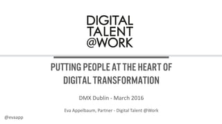 Putting people at the heart
of digital transformation
DMX Dublin - March 2016
Eva Appelbaum, Partner - Digital Talent @Work
@evaapp
 