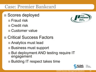 Case: Premier Bankcard©2009 Decision Management Solutions18Scores deployedFraud riskCredit riskCustomer valueCritical Success FactorsAnalytics must leadBusiness must support But deployment AND testing require IT engagementBuilding IT respect takes time