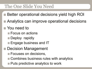 The One Slide You NeedBetter operational decisions yield high ROIAnalytics can improve operational decisionsYou need toFocus on actionsDeploy  rapidlyEngage business and ITDecision Management Focuses on decisions,Combines business rules with analyticsPuts predictive analytics to work
