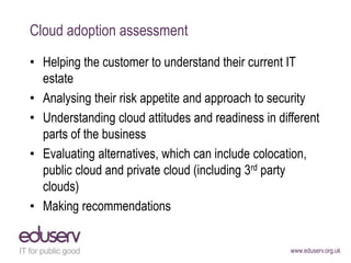 www.eduserv.org.uk
Cloud adoption assessment
• Helping the customer to understand their current IT
estate
• Analysing thei...