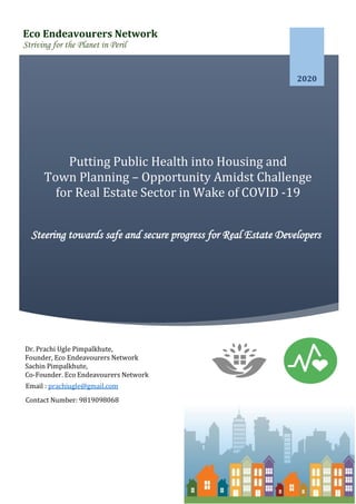 2020
Steering towards safe and secure progress for Real Estate Developers
Putting Public Health into Housing and
Town Planning – Opportunity Amidst Challenge
for Real Estate Sector in Wake of COVID -19
Pandemic
Eco Endeavourers Network
Striving for the Planet in Peril
Dr. Prachi Ugle Pimpalkhute,
Founder, Eco Endeavourers Network
Sachin Pimpalkhute,
Co-Founder, Eco Endeavourers Network
Email : prachiugle@gmail.com
Contact Number: 9819098068
 