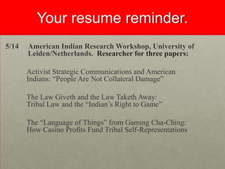 Your resume reminder.
5/14

American Indian Research Workshop, University of
Leiden/Netherlands. Researcher for three papers:

Activist Strategic Communications and American
Indians: “People Are Not Collateral Damage”
The Law Giveth and the Law Taketh Away:
Tribal Law and the “Indian’s Right to Game”
The “Language of Things” from Gaming Cha-Ching:
How Casino Profits Fund Tribal Self-Representations

 