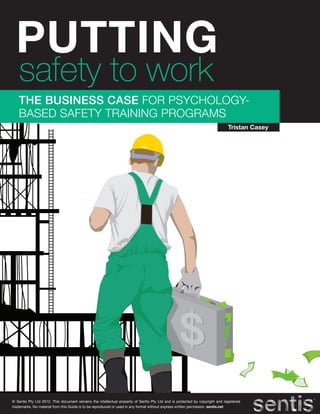 PUTTING
   safety to work
   THE BUSINESS CASE FOR PSYCHOLOGY-
   BASED SAFETY TRAINING PROGRAMS
                                                                                                                             Tristan Casey




© Sentis Pty Ltd 2012. This document remains the intellectual property of Sentis Pty Ltd and is protected by copyright and registered
trademarks. No material from this Guide is to be reproduced or used in any format without express written permission. sentis.net
 