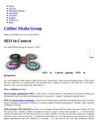 Home
Services
Managed Solutions
Our Work
Company
Support
Contact Us
Blog

Caliber Media Group
Things we thought you may want to know…

SEO in Context
by Caliber Media Group on January 6, 2014
1
Tweet

SEO

in

Context…putting

SEO

in

perspective
It is very helpful to know where a topic fits in to the “big picture” when you are learning about it. This is like
the top of the box in a large puzzle. By knowing what is going on around it, and what this “new thing”
interacts with, you can more easily understand it.
First, a definition or two:
Search engine optimization (SEO), is the process of being found on the internet by people searching for
information using keywords (including phrases) via natural or “organic” ranking for unpaid search.
SEM, or search engine marketing is the process of doing pretty much the same thing, but paying for being
found. The biggest advantage of SEM is it is instant visibility but the disadvantage is visibility stops when the
ad budget is used up.
Taken together, SEO and SEM are about your web pages being found by people you want to find it. So, the
first part of the “context of SEO” presumes you have a place to send these people to… a well designed
website and that they will find what you have to offer valuable. You also need to have someway to engage
your new visitor so they learn, buy, or share their information in a way that advances your objectives. Search
engine optimization does not existing in a vacuum – it is just one of the ways that marketers execute

 
