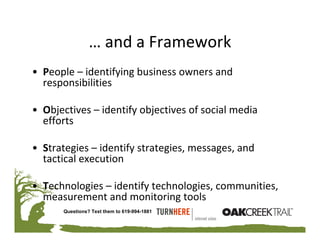 … and a Framework
• People – identifying business owners and 
  responsibilities 

• Objectives – identify objectives of social media 
  efforts 

• Strategies – identify strategies, messages, and 
  tactical execution

• Technologies – identify technologies, communities, 
  measurement and monitoring tools
       Questions? Text them to 619-994-1881
 
