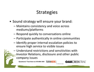 Strategies
• Sound strategy will ensure your brand:
  – Maintains consistency and voice across 
    mediums/platforms
  – Respond quickly to conversations online
  – Participate authentically in online communities
  – Identify proper internal escalation policies to 
    ensure high service to visible issues
  – Understand restrictions and sensitivities with 
    Investor Relations, disclosure and other public 
    company issues
     Questions? Text them to 619-994-1881
 
