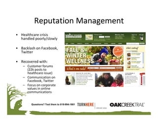 Reputation Management
• Healthcare crisis 
  handled poorly/slowly

• Backlash on Facebook, 
  Twitter

• Recovered with:
    – Customer forums 
      (22k posts to 
      healthcare issue)
    – Communication on 
      Facebook, Twitter
    – Focus on corporate 
      values in online 
      communications


         Questions? Text them to 619-994-1881
 