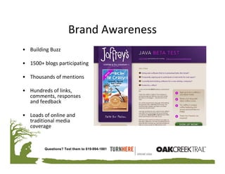 Brand Awareness
• Building Buzz

• 1500+ blogs participating

• Thousands of mentions

• Hundreds of links, 
  comments, responses 
  and feedback

• Loads of online and 
  traditional media 
  coverage


         Questions? Text them to 619-994-1881
 