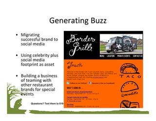 Generating Buzz
• Migrating 
  successful brand to 
  social media

• Using celebrity plus 
  social media 
  footprint as asset 

• Building a business 
  of teaming with 
  other restaurant 
  brands for special 
  events
        Questions? Text them to 619-994-1881
 