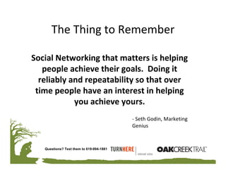 The Thing to Remember

Social Networking that matters is helping 
   people achieve their goals.  Doing it 
  reliably and repeatability so that over 
 time people have an interest in helping 
            you achieve yours. 
                                          ‐ Seth Godin, Marketing 
                                          Genius


   Questions? Text them to 619-994-1881
 