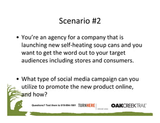 Scenario #2
• You’re an agency for a company that is 
  launching new self‐heating soup cans and you 
  want to get the word out to your target 
  audiences including stores and consumers.

• What type of social media campaign can you 
  utilize to promote the new product online, 
  and how? 
     Questions? Text them to 619-994-1881
 