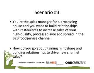 Scenario #3
• You’re the sales manager for a processing 
  house and you want to build relationships 
  with restaurants to increase sales of your 
  high‐quality, processed avocado spread in the 
  B2B foodservice channel.

• How do you go about gaining mindshare and 
  building relationships to drive new channel 
  sales?
     Questions? Text them to 619-994-1881
 