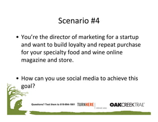 Scenario #4
• You’re the director of marketing for a startup 
  and want to build loyalty and repeat purchase 
  for your specialty food and wine online 
  magazine and store.

• How can you use social media to achieve this 
  goal?

      Questions? Text them to 619-994-1881
 