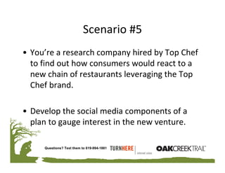 Scenario #5
• You’re a research company hired by Top Chef 
  to find out how consumers would react to a 
  new chain of restaurants leveraging the Top 
  Chef brand.

• Develop the social media components of a 
  plan to gauge interest in the new venture.

     Questions? Text them to 619-994-1881
 