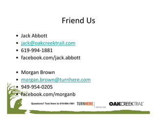 Friend Us
•   Jack Abbott
•   jack@oakcreektrail.com
•   619‐994‐1881
•   facebook.com/jack.abbott

•   Morgan Brown
•   morgan.brown@turnhere.com
•   949‐954‐0205
•   facebook.com/morganb
        Questions? Text them to 619-994-1881
 